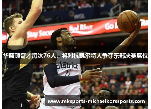 华盛顿奇才淘汰76人，将对抗凯尔特人争夺东部决赛席位