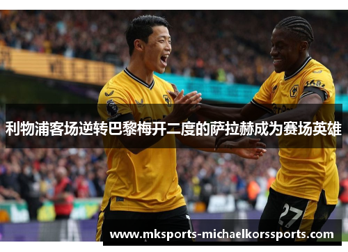 利物浦客场逆转巴黎梅开二度的萨拉赫成为赛场英雄