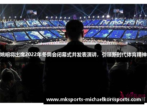 姚明将出席2022年冬奥会闭幕式并发表演讲，引领新时代体育精神